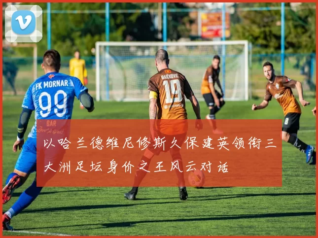 以哈兰德维尼修斯久保建英领衔三大洲足坛身价之王风云对话